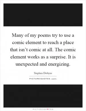 Many of my poems try to use a comic element to reach a place that isn’t comic at all. The comic element works as a surprise. It is unexpected and energizing Picture Quote #1