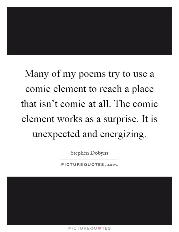 Many of my poems try to use a comic element to reach a place that isn't comic at all. The comic element works as a surprise. It is unexpected and energizing Picture Quote #1