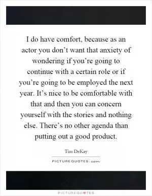 I do have comfort, because as an actor you don’t want that anxiety of wondering if you’re going to continue with a certain role or if you’re going to be employed the next year. It’s nice to be comfortable with that and then you can concern yourself with the stories and nothing else. There’s no other agenda than putting out a good product Picture Quote #1