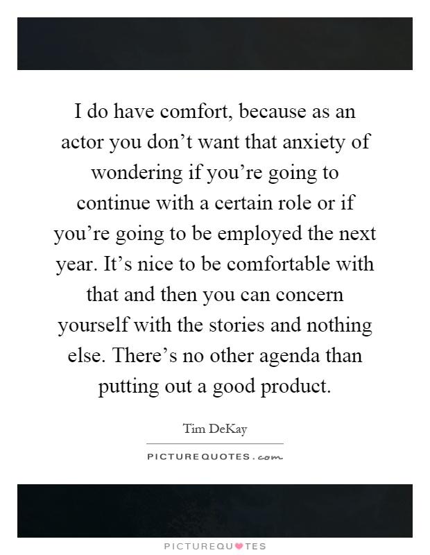 I do have comfort, because as an actor you don't want that anxiety of wondering if you're going to continue with a certain role or if you're going to be employed the next year. It's nice to be comfortable with that and then you can concern yourself with the stories and nothing else. There's no other agenda than putting out a good product Picture Quote #1