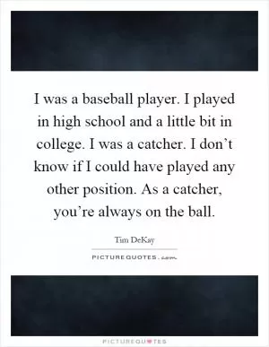 I was a baseball player. I played in high school and a little bit in college. I was a catcher. I don’t know if I could have played any other position. As a catcher, you’re always on the ball Picture Quote #1