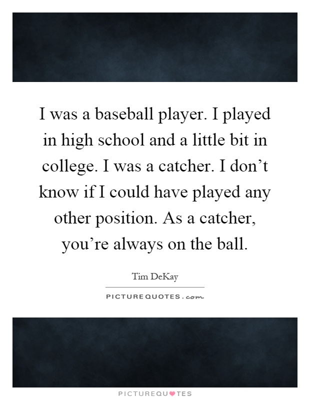 I was a baseball player. I played in high school and a little bit in college. I was a catcher. I don't know if I could have played any other position. As a catcher, you're always on the ball Picture Quote #1