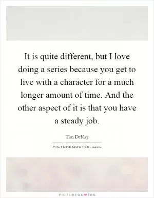 It is quite different, but I love doing a series because you get to live with a character for a much longer amount of time. And the other aspect of it is that you have a steady job Picture Quote #1