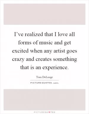 I’ve realized that I love all forms of music and get excited when any artist goes crazy and creates something that is an experience Picture Quote #1