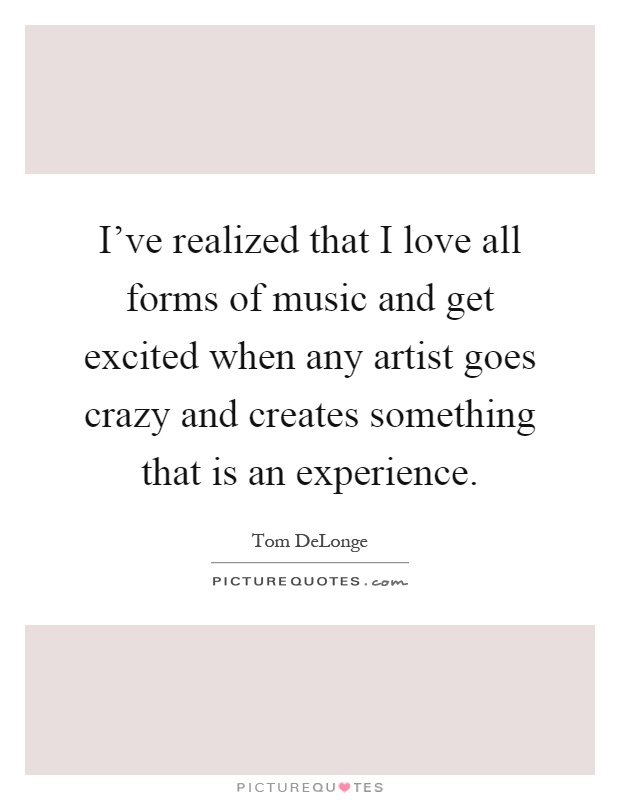 I've realized that I love all forms of music and get excited when any artist goes crazy and creates something that is an experience Picture Quote #1