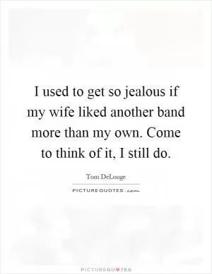 I used to get so jealous if my wife liked another band more than my own. Come to think of it, I still do Picture Quote #1