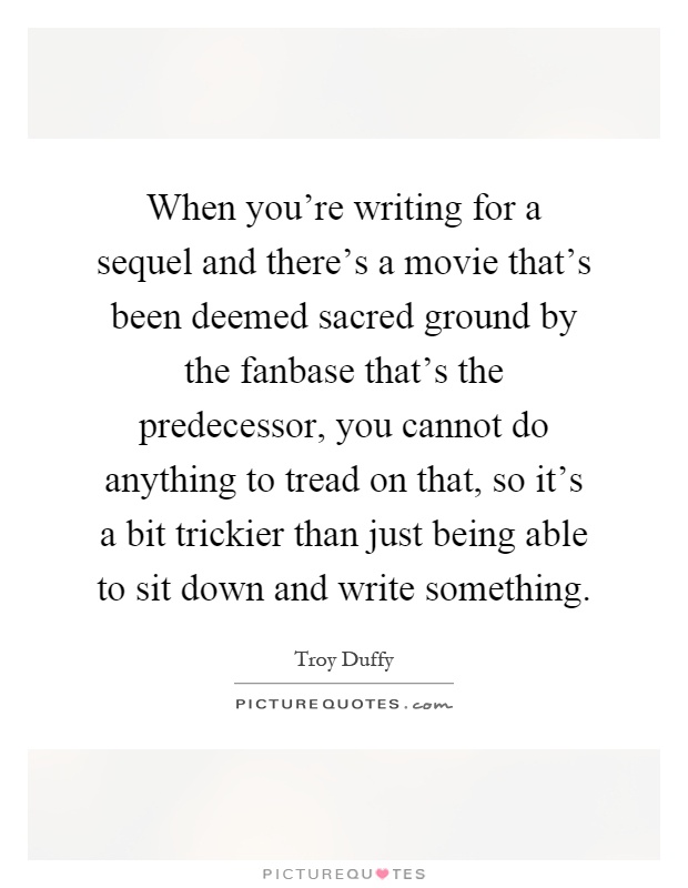 When you're writing for a sequel and there's a movie that's been deemed sacred ground by the fanbase that's the predecessor, you cannot do anything to tread on that, so it's a bit trickier than just being able to sit down and write something Picture Quote #1