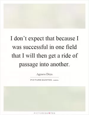 I don’t expect that because I was successful in one field that I will then get a ride of passage into another Picture Quote #1