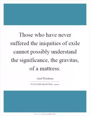 Those who have never suffered the iniquities of exile cannot possibly understand the significance, the gravitas, of a mattress Picture Quote #1
