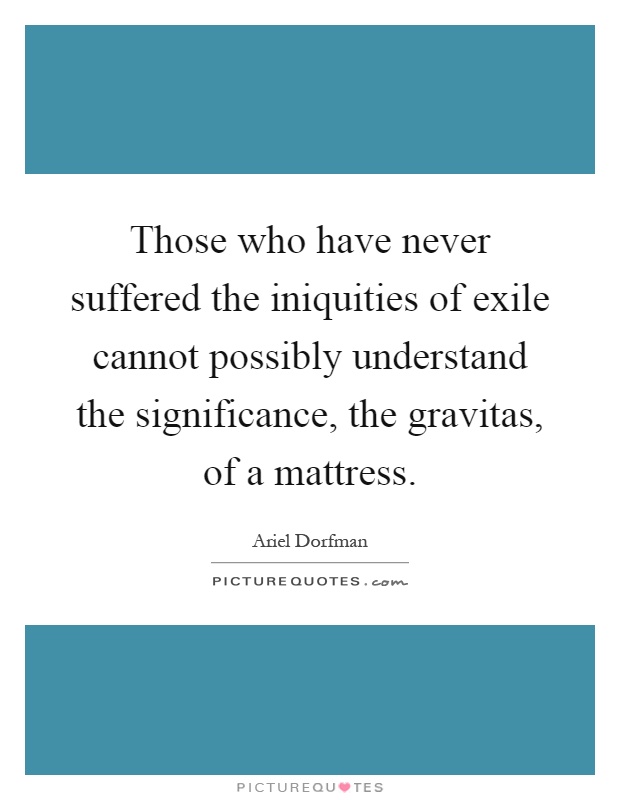 Those who have never suffered the iniquities of exile cannot possibly understand the significance, the gravitas, of a mattress Picture Quote #1