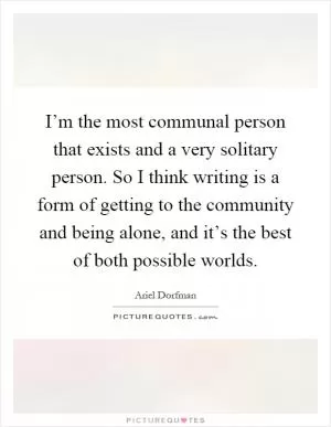 I’m the most communal person that exists and a very solitary person. So I think writing is a form of getting to the community and being alone, and it’s the best of both possible worlds Picture Quote #1