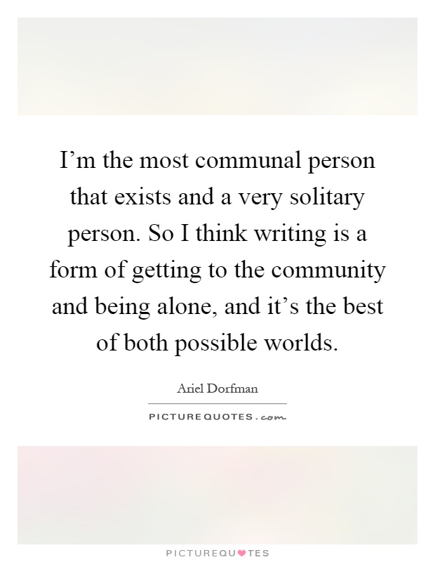 I'm the most communal person that exists and a very solitary person. So I think writing is a form of getting to the community and being alone, and it's the best of both possible worlds Picture Quote #1