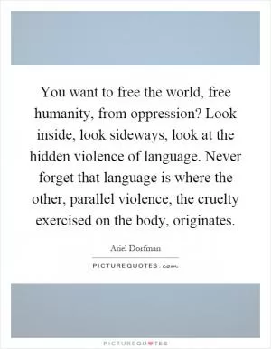 You want to free the world, free humanity, from oppression? Look inside, look sideways, look at the hidden violence of language. Never forget that language is where the other, parallel violence, the cruelty exercised on the body, originates Picture Quote #1
