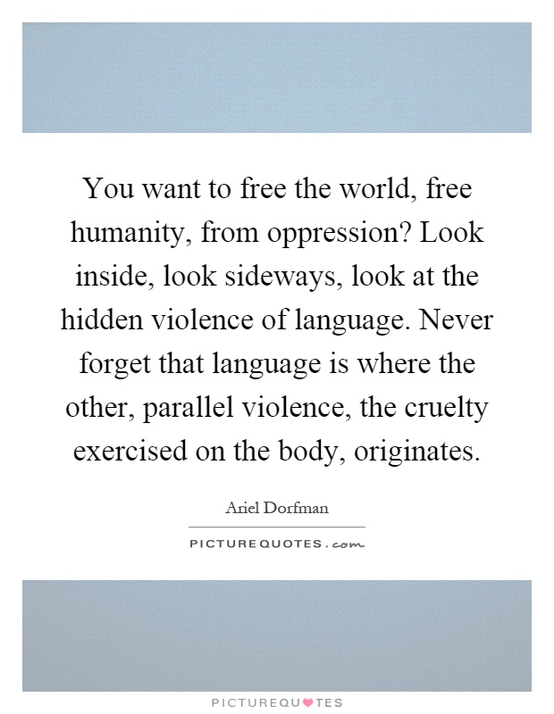 You want to free the world, free humanity, from oppression? Look inside, look sideways, look at the hidden violence of language. Never forget that language is where the other, parallel violence, the cruelty exercised on the body, originates Picture Quote #1