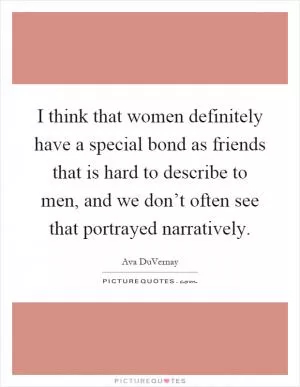I think that women definitely have a special bond as friends that is hard to describe to men, and we don’t often see that portrayed narratively Picture Quote #1