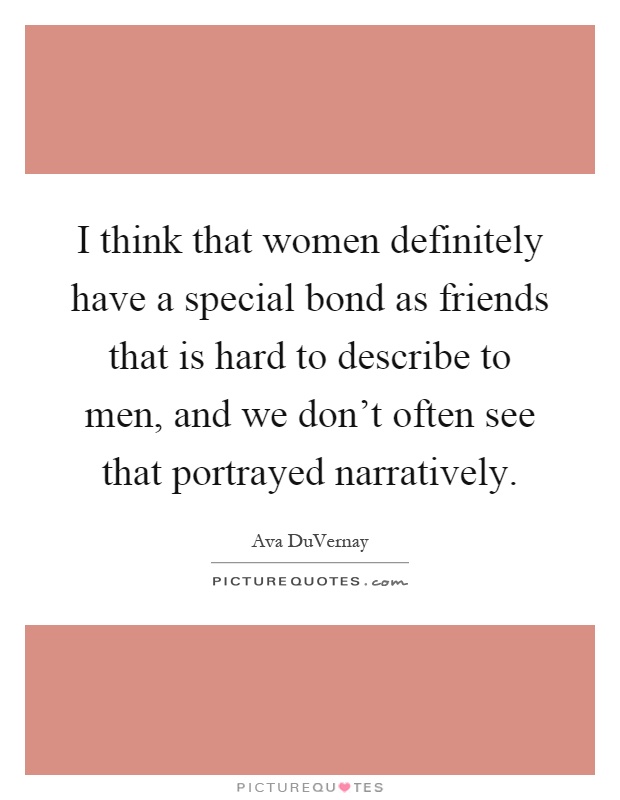 I think that women definitely have a special bond as friends that is hard to describe to men, and we don't often see that portrayed narratively Picture Quote #1