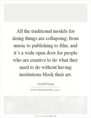All the traditional models for doing things are collapsing; from music to publishing to film, and it’s a wide open door for people who are creative to do what they need to do without having institutions block their art Picture Quote #1