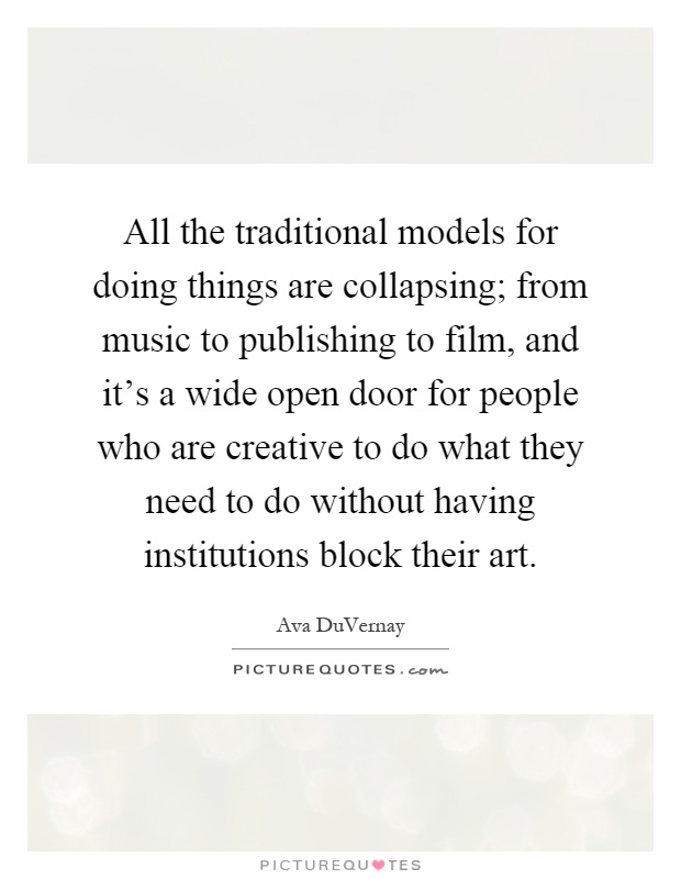 All the traditional models for doing things are collapsing; from music to publishing to film, and it's a wide open door for people who are creative to do what they need to do without having institutions block their art Picture Quote #1