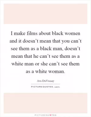 I make films about black women and it doesn’t mean that you can’t see them as a black man, doesn’t mean that he can’t see them as a white man or she can’t see them as a white woman Picture Quote #1