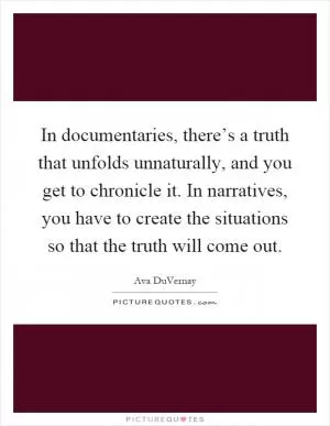 In documentaries, there’s a truth that unfolds unnaturally, and you get to chronicle it. In narratives, you have to create the situations so that the truth will come out Picture Quote #1