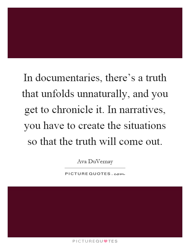 In documentaries, there's a truth that unfolds unnaturally, and you get to chronicle it. In narratives, you have to create the situations so that the truth will come out Picture Quote #1