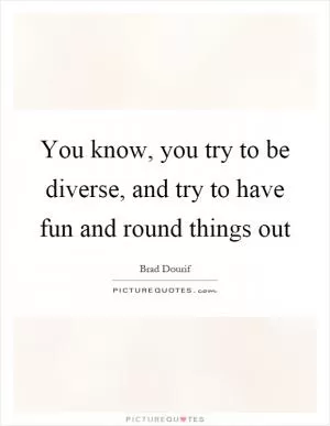 You know, you try to be diverse, and try to have fun and round things out Picture Quote #1