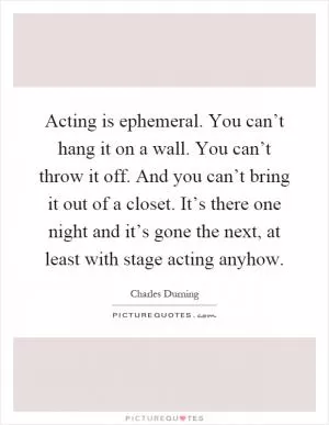 Acting is ephemeral. You can’t hang it on a wall. You can’t throw it off. And you can’t bring it out of a closet. It’s there one night and it’s gone the next, at least with stage acting anyhow Picture Quote #1