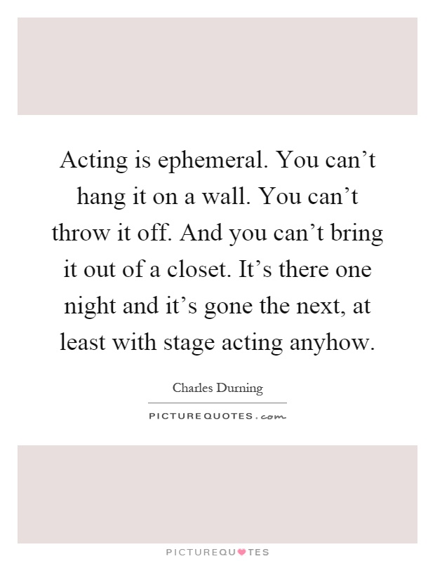 Acting is ephemeral. You can't hang it on a wall. You can't throw it off. And you can't bring it out of a closet. It's there one night and it's gone the next, at least with stage acting anyhow Picture Quote #1