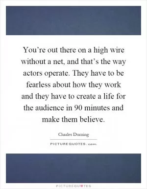 You’re out there on a high wire without a net, and that’s the way actors operate. They have to be fearless about how they work and they have to create a life for the audience in 90 minutes and make them believe Picture Quote #1