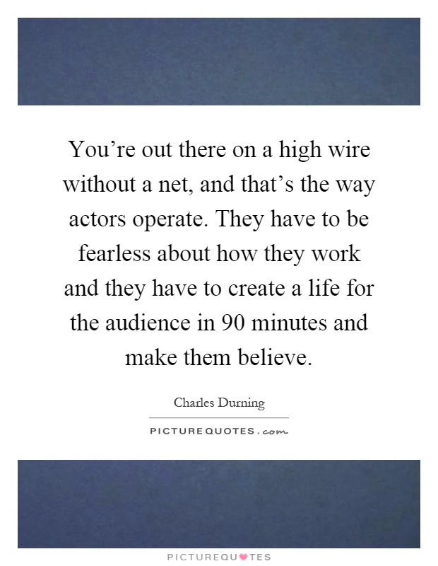 You're out there on a high wire without a net, and that's the way actors operate. They have to be fearless about how they work and they have to create a life for the audience in 90 minutes and make them believe Picture Quote #1