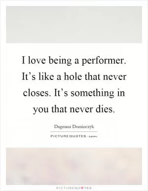 I love being a performer. It’s like a hole that never closes. It’s something in you that never dies Picture Quote #1