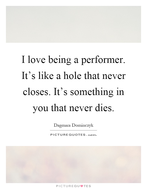 I love being a performer. It's like a hole that never closes. It's something in you that never dies Picture Quote #1