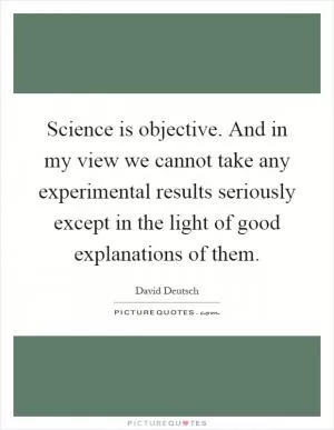 Science is objective. And in my view we cannot take any experimental results seriously except in the light of good explanations of them Picture Quote #1