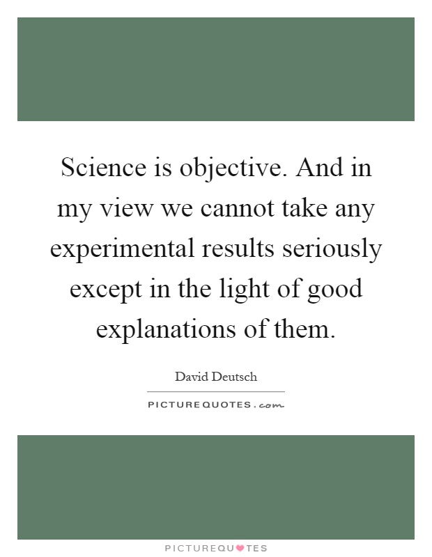 Science is objective. And in my view we cannot take any experimental results seriously except in the light of good explanations of them Picture Quote #1