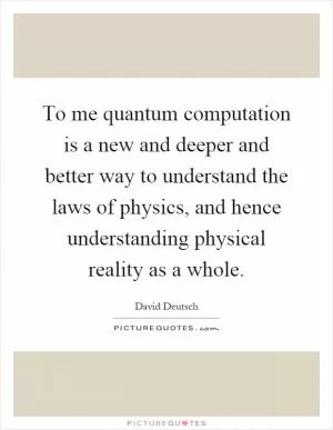 To me quantum computation is a new and deeper and better way to understand the laws of physics, and hence understanding physical reality as a whole Picture Quote #1