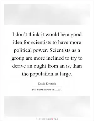 I don’t think it would be a good idea for scientists to have more political power. Scientists as a group are more inclined to try to derive an ought from an is, than the population at large Picture Quote #1
