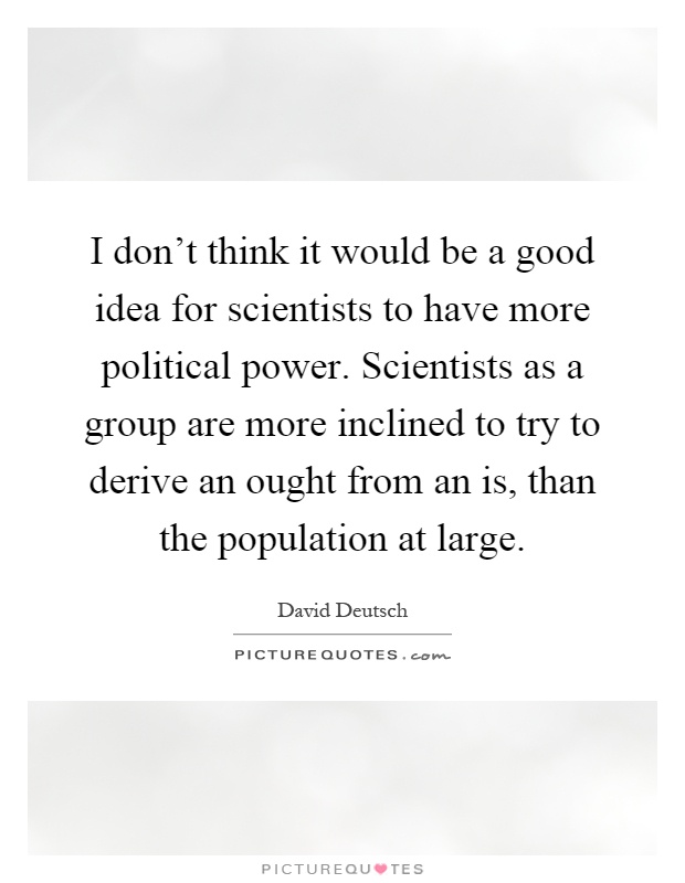 I don't think it would be a good idea for scientists to have more political power. Scientists as a group are more inclined to try to derive an ought from an is, than the population at large Picture Quote #1