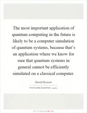 The most important application of quantum computing in the future is likely to be a computer simulation of quantum systems, because that’s an application where we know for sure that quantum systems in general cannot be efficiently simulated on a classical computer Picture Quote #1