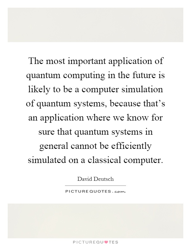 The most important application of quantum computing in the future is likely to be a computer simulation of quantum systems, because that's an application where we know for sure that quantum systems in general cannot be efficiently simulated on a classical computer Picture Quote #1