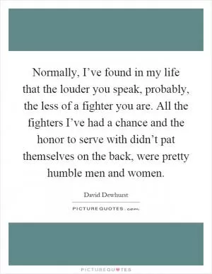 Normally, I’ve found in my life that the louder you speak, probably, the less of a fighter you are. All the fighters I’ve had a chance and the honor to serve with didn’t pat themselves on the back, were pretty humble men and women Picture Quote #1