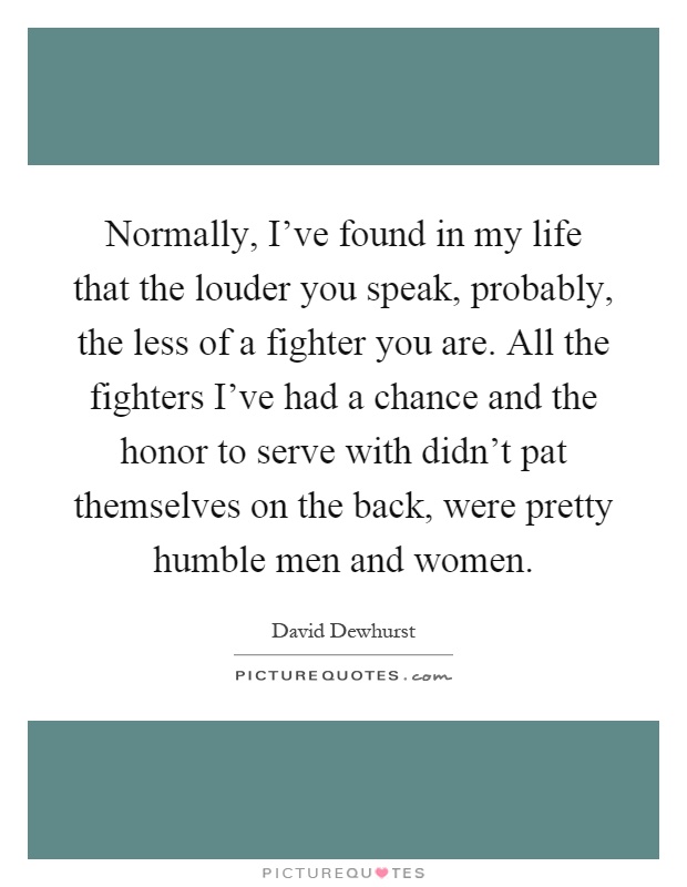 Normally, I've found in my life that the louder you speak, probably, the less of a fighter you are. All the fighters I've had a chance and the honor to serve with didn't pat themselves on the back, were pretty humble men and women Picture Quote #1