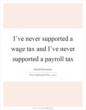 I’ve never supported a wage tax and I’ve never supported a payroll tax Picture Quote #1