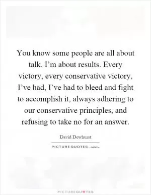 You know some people are all about talk. I’m about results. Every victory, every conservative victory, I’ve had, I’ve had to bleed and fight to accomplish it, always adhering to our conservative principles, and refusing to take no for an answer Picture Quote #1
