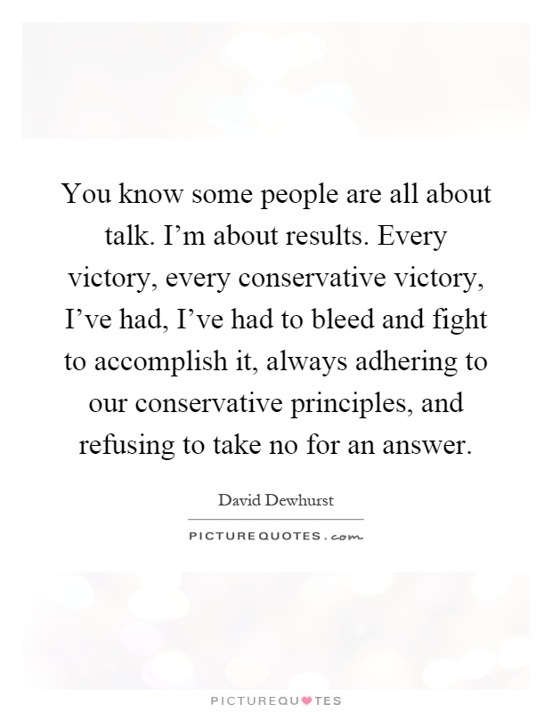 You know some people are all about talk. I'm about results. Every victory, every conservative victory, I've had, I've had to bleed and fight to accomplish it, always adhering to our conservative principles, and refusing to take no for an answer Picture Quote #1