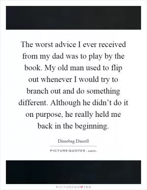 The worst advice I ever received from my dad was to play by the book. My old man used to flip out whenever I would try to branch out and do something different. Although he didn’t do it on purpose, he really held me back in the beginning Picture Quote #1