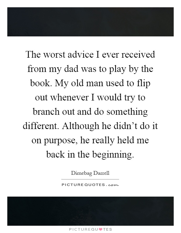 The worst advice I ever received from my dad was to play by the book. My old man used to flip out whenever I would try to branch out and do something different. Although he didn't do it on purpose, he really held me back in the beginning Picture Quote #1
