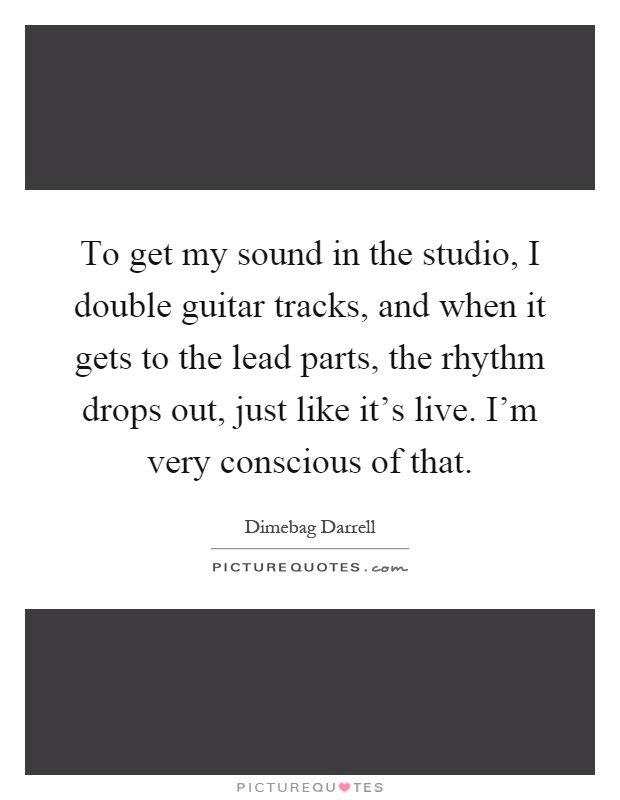 To get my sound in the studio, I double guitar tracks, and when it gets to the lead parts, the rhythm drops out, just like it's live. I'm very conscious of that Picture Quote #1