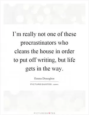I’m really not one of these procrastinators who cleans the house in order to put off writing, but life gets in the way Picture Quote #1