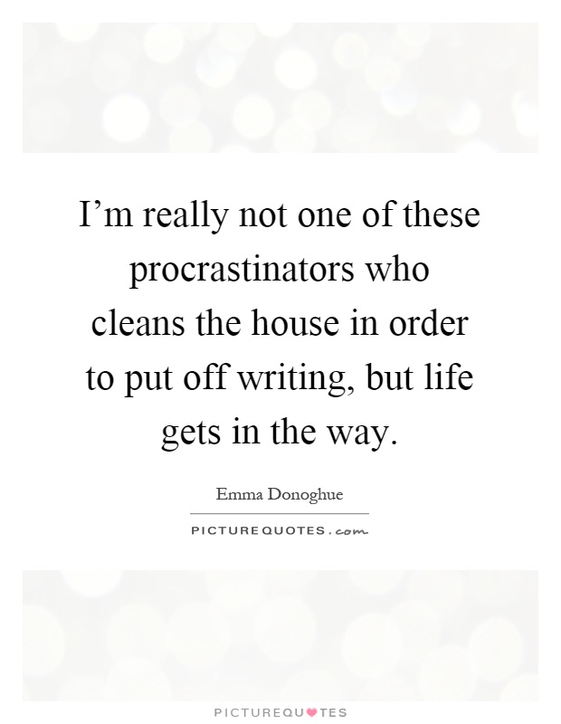 I'm really not one of these procrastinators who cleans the house in order to put off writing, but life gets in the way Picture Quote #1