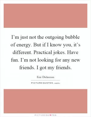 I’m just not the outgoing bubble of energy. But if I know you, it’s different. Practical jokes. Have fun. I’m not looking for any new friends. I got my friends Picture Quote #1